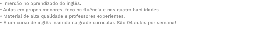 • Imersão no aprendizado do inglês. • Aulas em grupos menores, foco na fluência e nas quatro habilidades. • Material de alta qualidade e professores experientes. • É um curso de inglês inserido na grade curricular. São 04 aulas por semana! 