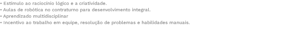 • Estímulo ao raciocínio lógico e a criatividade. • Aulas de robótica no contraturno para desenvolvimento integral. • Aprendizado multidisciplinar • Incentivo ao trabalho em equipe, resolução de problemas e habilidades manuais. 