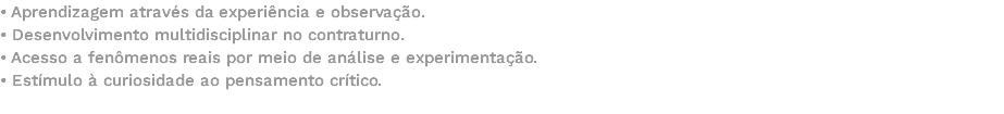 • Aprendizagem através da experiência e observação. • Desenvolvimento multidisciplinar no contraturno. • Acesso a fenômenos reais por meio de análise e experimentação. • Estímulo à curiosidade ao pensamento crítico. 