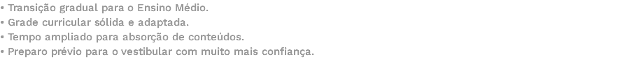 • Transição gradual para o Ensino Médio. • Grade curricular sólida e adaptada. • Tempo ampliado para absorção de conteúdos. • Preparo prévio para o vestibular com muito mais confiança. 