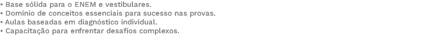 • Base sólida para o ENEM e vestibulares. • Domínio de conceitos essenciais para sucesso nas provas. • Aulas baseadas em diagnóstico individual. • Capacitação para enfrentar desafios complexos. 