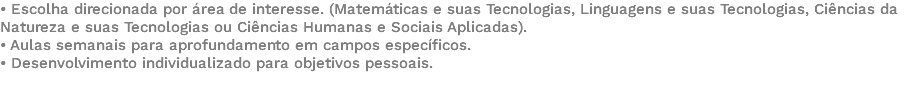 • Escolha direcionada por área de interesse. (Matemáticas e suas Tecnologias, Linguagens e suas Tecnologias, Ciências da Natureza e suas Tecnologias ou Ciências Humanas e Sociais Aplicadas). • Aulas semanais para aprofundamento em campos específicos. • Desenvolvimento individualizado para objetivos pessoais. 